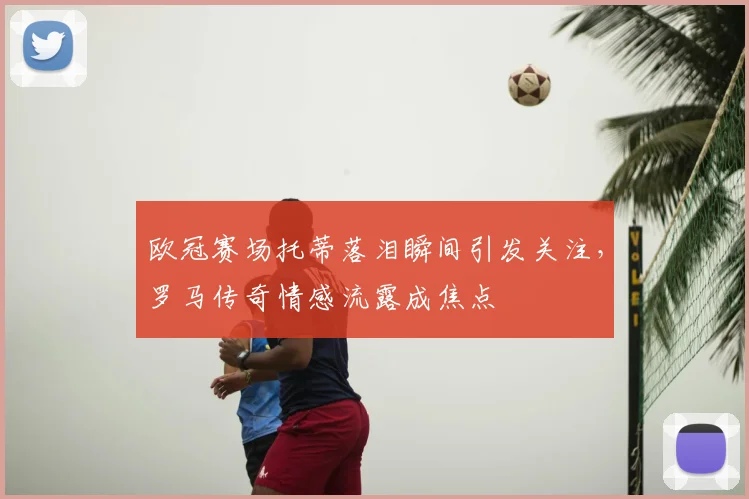欧冠赛场托蒂落泪瞬间引发关注，罗马传奇情感流露成焦点