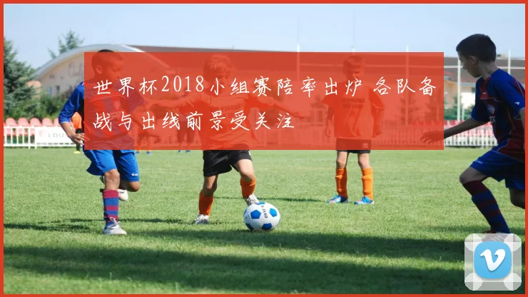 世界杯2018小组赛陪率出炉 各队备战与出线前景受关注