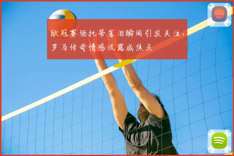 欧冠赛场托蒂落泪瞬间引发关注，罗马传奇情感流露成焦点